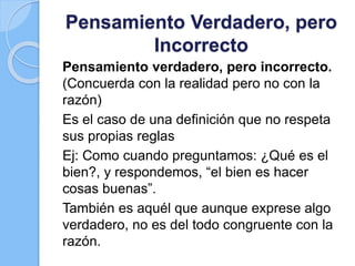 Pensamiento Verdadero, pero
Incorrecto
Pensamiento verdadero, pero incorrecto.
(Concuerda con la realidad pero no con la
razón)
Es el caso de una definición que no respeta
sus propias reglas
Ej: Como cuando preguntamos: ¿Qué es el
bien?, y respondemos, “el bien es hacer
cosas buenas”.
También es aquél que aunque exprese algo
verdadero, no es del todo congruente con la
razón.
 