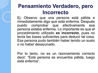 Pensamiento Verdadero, pero
Incorrecto
Ej: Observo que una persona está pálida e
inmediatamente digo que está enferma. Después
puedo comprobar que efectivamente esa
persona estaba enferma. Lo importante es que el
procedimiento utilizado es incorrecto, pues no
tenía las bases suficientes para deducir tal cosa.
Esa persona pudo también haber tenido un susto
o no haber desayunado.
Por lo tanto, no es un razonamiento correcto
decir: “Está persona se encuentra pálida, luego
está enferma”.
 