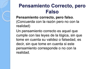 Pensamiento Correcto, pero
Falso
Pensamiento correcto, pero falso.
(Concuerda con la razón pero no con la
realidad)
Un pensamiento correcto es aquel que
cumple con las leyes de la lógica, sin que
tome en cuenta su validez o falsedad, es
decir, sin que tome en cuenta si este
pensamiento corresponde o no con la
realidad.
 