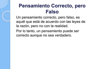 Pensamiento Correcto, pero
Falso
Un pensamiento correcto, pero falso, es
aquél que está de acuerdo con las leyes de
la razón, pero no con la realidad.
Por lo tanto, un pensamiento puede ser
correcto aunque no sea verdadero.
 