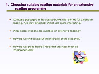 1.  Choosing suitable reading materials for an extensive reading programme Compare passages in the course books with stories for extensive reading. Are they different? Which are more interesting?   What kinds of books are suitable for extensive reading?   How do we find out about the interests of the students?   How do we grade books? Note that the input must be ‘comprehensible’! 