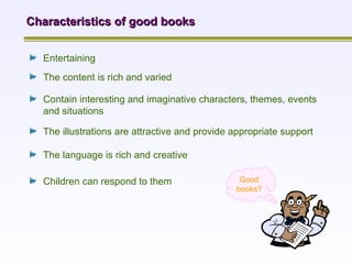 Characteristics of good books Entertaining   The content is rich and varied   Contain interesting and imaginative characters, themes, events and situations The illustrations are attractive and provide appropriate support The language is rich and creative Children can respond to them Good books? 