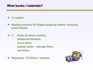 L2 readers   What books / materials? Reading schemes for English-speaking children (including picture books) L1  books for leisure reading adolescent literature movie books popular series – teenage fiction non-fiction Magazines / CD-Roms / websites  