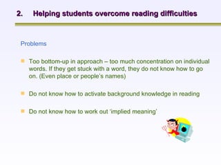 2.  Helping students overcome reading difficulties Problems   Too bottom-up in approach – too much concentration on individual words. If they get stuck with a word, they do not know how to go on. (Even place or people’s names)   Do not know how to activate background knowledge in reading Do not know how to work out ‘implied meaning’   