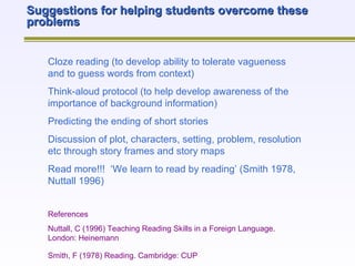 Suggestions for helping students overcome these problems Cloze reading (to develop ability to tolerate vagueness and to guess words from context) Think-aloud protocol (to help develop awareness of the importance of background information) Predicting the ending of short stories Discussion of plot, characters, setting, problem, resolution etc through story frames and story maps Read more!!!  ‘We learn to read by reading’ (Smith 1978, Nuttall 1996) References Nuttall, C (1996) Teaching Reading Skills in a Foreign Language.  London: Heinemann Smith, F (1978) Reading. Cambridge: CUP   