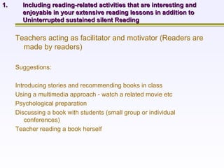 Including reading-related activities that are interesting and enjoyable in your extensive reading lessons in addition to Uninterrupted sustained silent Reading Teachers acting as facilitator and motivator (Readers are made by readers) Suggestions: Introducing stories and recommending books in class Using a multimedia approach - watch a related movie etc Psychological preparation  Discussing a book with students (small group or individual conferences) Teacher reading a book herself 