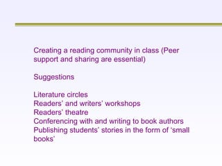 Creating a reading community in class (Peer support and sharing are essential) Suggestions Literature circles Readers’ and writers’ workshops Readers’ theatre Conferencing with and writing to book authors Publishing students’ stories in the form of ‘small books’ 