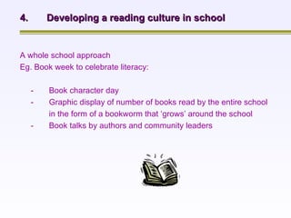 A whole school approach  Eg. Book week to celebrate literacy: - Book character day - Graphic display of number of books read by the entire school  in the form of a bookworm that ‘grows’ around the school - Book talks by authors and community leaders 4. Developing a reading culture in school 
