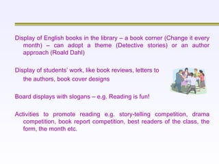 Display of English books in the library – a book corner (Change it every month) – can adopt a theme (Detective stories) or an author approach (Roald Dahl)   Display of students’ work, like book reviews, letters to  the authors, book cover designs   Board displays with slogans – e.g. Reading is fun!   Activities to promote reading e.g. story-telling competition, drama competition, book report competition, best readers of the class, the form, the month etc. 