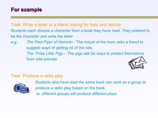 For example Task: Write a letter to a friend asking for help and advice Students each choose a character from a book they have read. They pretend to be the character and write the letter  e.g.  The Pied Piper of Hamelin  - The mayor of the town asks a friend to suggest ways of getting rid of the rats. The Three Little Pigs –  The pigs ask for ways to protect themselves from wild animals Task: Produce a radio play   Students who have read the same book can work as a group to   produce a radio play based on the book   ie. different groups will produce different plays 