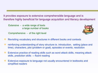 Extensive  -  a wide range of texts    a large number of books Comprehensive  -  of the right level It provides exposure to extensive comprehensible language and is therefore highly beneficial for language acquisition and literacy development   Revisiting vocabulary and structures in different books and contexts reinforcing understanding of story structure ie. introduction,  setting (place and time), characters, plot (problem or goal), episodes or events, resolution Extensive practice of reading skills such as word attack skills, meaning attack skills, prediction skills -> fluent reading   Extensive exposure to language not usually encountered in textbooks and simplified readers   