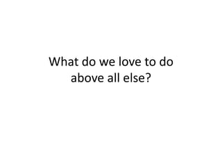 What do we love to doabove all else?