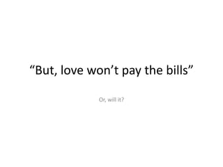 “But, love won’t pay the bills”Or, will it?