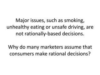 Major issues, such as smoking, unhealthy eating or unsafe driving, are not rationally-based decisions. Why do many marketers assume that consumers make rational decisions?