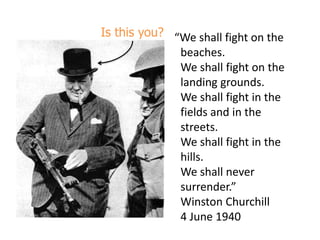 Is this you? “We shall fight on the beaches.We shall fight on the landing grounds.We shall fight in the fields and in the streets.We shall fight in the hills.We shall never surrender.”Winston Churchill4 June 1940 