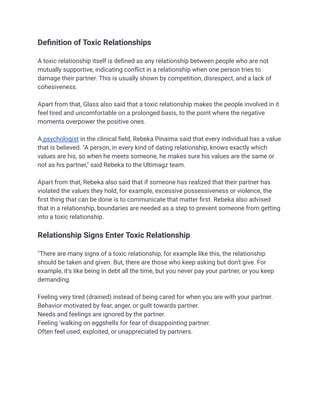 Definition of Toxic Relationships
A toxic relationship itself is defined as any relationship between people who are not
mutually supportive, indicating conflict in a relationship when one person tries to
damage their partner. This is usually shown by competition, disrespect, and a lack of
cohesiveness.
Apart from that, Glass also said that a toxic relationship makes the people involved in it
feel tired and uncomfortable on a prolonged basis, to the point where the negative
moments overpower the positive ones.
A psychologist in the clinical field, Rebeka Pinaima said that every individual has a value
that is believed. "A person, in every kind of dating relationship, knows exactly which
values ​
​
are his, so when he meets someone, he makes sure his values ​
​
are the same or
not as his partner," said Rebeka to the Ultimagz team.
Apart from that, Rebeka also said that if someone has realized that their partner has
violated the values ​
​
they hold, for example, excessive possessiveness or violence, the
first thing that can be done is to communicate that matter first. Rebeka also advised
that in a relationship, boundaries are needed as a step to prevent someone from getting
into a toxic relationship.
Relationship Signs Enter Toxic Relationship
"There are many signs of a toxic relationship, for example like this, the relationship
should be taken and given. But, there are those who keep asking but don't give. For
example, it's like being in debt all the time, but you never pay your partner, or you keep
demanding.
Feeling very tired (drained) instead of being cared for when you are with your partner.
Behavior motivated by fear, anger, or guilt towards partner.
Needs and feelings are ignored by the partner.
Feeling 'walking on eggshells for fear of disappointing partner.
Often feel used, exploited, or unappreciated by partners.
 