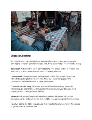 Successful Dating:
Successful dating involves building a meaningful connection with someone you're
attracted to and share common interests with. Here are some tips for successful dating:
Be yourself: Authenticity is key in any relationship. You should be true to yourself and
avoid trying to be someone you're not just to impress your date.
Listen actively: Listening actively and attentively to your date shows that you are
interested in getting to know them better. Make sure you are engaged in the
conversation and ask questions to show your interest.
Communicate effectively: Communication is the foundation of any successful
relationship. Be clear and honest in your communication with your date, and avoid
playing games or hiding your true feelings.
Be respectful: Respect your date's boundaries, beliefs, and values. Be kind and
considerate, and avoid any behavior that could be seen as disrespectful or insensitive.
Have fun: Dating should be enjoyable, so don't forget to have fun and enjoy the process
of getting to know someone new.
 