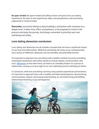 Be open-minded: Be open-minded and willing to learn and grow from your dating
experiences. Be open to new experiences, ideas, and perspectives, and avoid being
judgmental or closed-minded.
Remember, successful dating is about building a connection with someone on a
deeper level. It takes time, effort, and patience, so be prepared to invest in the
process and enjoy the journey. And always remember to prioritize your own
well-being and safety.
Love dating obsession conclusion:
Love, dating, and obsession are all complex concepts that can have a significant impact
on our lives and relationships. While love and dating can bring us joy, companionship,
and a sense of fulfillment, obsession can be unhealthy and potentially harmful.
It's important to approach love and dating with a healthy mindset, focusing on building
meaningful connections with others based on mutual respect, communication, and
trust. Obsession, on the other hand, can lead to an unhealthy fixation on a person or
relationship, causing us to lose sight of our own well-being and the well-being of others.
In conclusion, while love and dating can bring many positive experiences and emotions,
it's important to approach them with a healthy and balanced perspective. By prioritizing
communication, respect, and mutual understanding, we can build strong and fulfilling
relationships that bring us joy and happiness.
 