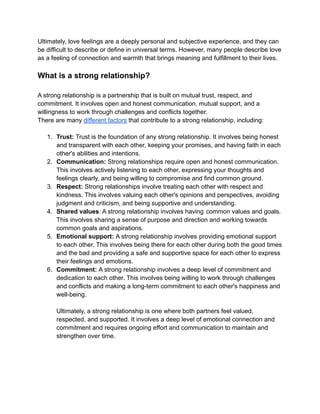 Ultimately, love feelings are a deeply personal and subjective experience, and they can
be difficult to describe or define in universal terms. However, many people describe love
as a feeling of connection and warmth that brings meaning and fulfillment to their lives.
What is a strong relationship?
A strong relationship is a partnership that is built on mutual trust, respect, and
commitment. It involves open and honest communication, mutual support, and a
willingness to work through challenges and conflicts together.
There are many different factors that contribute to a strong relationship, including:
1. Trust: Trust is the foundation of any strong relationship. It involves being honest
and transparent with each other, keeping your promises, and having faith in each
other's abilities and intentions.
2. Communication: Strong relationships require open and honest communication.
This involves actively listening to each other, expressing your thoughts and
feelings clearly, and being willing to compromise and find common ground.
3. Respect: Strong relationships involve treating each other with respect and
kindness. This involves valuing each other's opinions and perspectives, avoiding
judgment and criticism, and being supportive and understanding.
4. Shared values: A strong relationship involves having common values and goals.
This involves sharing a sense of purpose and direction and working towards
common goals and aspirations.
5. Emotional support: A strong relationship involves providing emotional support
to each other. This involves being there for each other during both the good times
and the bad and providing a safe and supportive space for each other to express
their feelings and emotions.
6. Commitment: A strong relationship involves a deep level of commitment and
dedication to each other. This involves being willing to work through challenges
and conflicts and making a long-term commitment to each other's happiness and
well-being.
Ultimately, a strong relationship is one where both partners feel valued,
respected, and supported. It involves a deep level of emotional connection and
commitment and requires ongoing effort and communication to maintain and
strengthen over time.
 