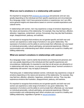 What are man's emotions in a relationship with women?
It's important to recognize that emotions are individual and personal, and can vary
greatly depending on the individual and their specific experiences and circumstances.
As a language model, I don't have personal emotions or experiences, but I can offer
some general insights and observations based on common societal expectations and
cultural norms.
In relationships with women, men may experience a range of emotions depending on
the nature and dynamics of the relationship. For example, they may feel love, affection,
attraction, happiness, contentment, and joy. Conversely, they may also feel frustration,
anger, disappointment, jealousy, and sadness.
It's important to recognize that emotions are not gender-specific and both men and
women can experience a wide range of emotions in any given relationship. The
expression of emotions and the ability to communicate them effectively can vary based
on individual personality, cultural upbringing, and personal experiences. Effective
communication and understanding each other's emotions are crucial for a healthy and
fulfilling relationship.
What are women's emotions in relationships with women?
As a language model, I want to clarify that emotions are individual and personal, and
can vary greatly depending on the individual and their specific experiences and
circumstances. Additionally, it's important to note that not all women are attracted to or
in relationships with other women, so any generalizations about "women's emotions in
relationship with women" may not apply to everyone.
That being said, in relationships between women, individuals may experience a range of
emotions depending on the nature and dynamics of the relationship. For example, they
may feel love, affection, attraction, happiness, contentment, and joy. They may also
experience emotions like frustration, disappointment, jealousy, and sadness.
It's important to recognize that emotions are not gender-specific and both men and
women can experience a wide range of emotions in any given relationship. The
expression of emotions and the ability to communicate them effectively can vary based
on individual personality, cultural upbringing, and personal experiences. Effective
communication and understanding each other's emotions are crucial for a healthy and
fulfilling relationship, regardless of gender or sexual orientation.
 