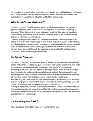 It's important to recognize that expectations of love can vary widely between individuals,
and it's important for partners to have open and honest communication about their
expectations in order to build a healthy and fulfilling relationship.
What is man's love obsession?
Man love obsession" could refer to a variety of things depending on the context. In
general, obsession refers to an intense preoccupation or fixation on something or
someone. When it comes to love, an obsession could manifest as a persistent and
overwhelming desire to be with or possess someone, often to the point of causing
distress or harm to oneself or others.
However, it is important to note that obsessiveness is not a healthy or sustainable
aspect of love. Healthy relationships involve mutual respect, trust, and understanding,
and should not be characterized by one person's obsessive behavior towards another.
If you are experiencing obsessive thoughts or behaviors in relation to a romantic
partner, it may be helpful to seek the guidance of a mental health professional to
understand better and manage your feelings.
His Secret Obsession:
His Secret Obsession" is a term that refers to a book by James Bauer, a relationship
coach, and author. The book is a guide for women who want to understand men better
and improve their relationships by tapping into their partner's "hero instinct."
According to the book, the hero instinct is a biological drive within men that compels
them to provide for and protect the people they care about. By understanding and
appealing to this instinct, women can create deeper emotional connections with their
partners and inspire them to become more invested in the relationship.
The book suggests various techniques and strategies for implementing this approach,
such as using "power phrases" that trigger a man's hero instinct, creating a sense of
mystery and intrigue, and showing appreciation for his efforts.
It is important to note, however, that every relationship is unique, and what works for
one couple may not work for another. Additionally, while understanding your partner's
needs and desires is important, it is equally important to prioritize your own needs and
boundaries in any relationship.
It's Something He CRAVES…
More than love, more than money, even more than sex.
 