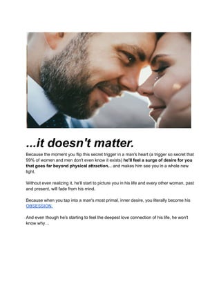 ...it doesn't matter.
Because the moment you flip this secret trigger in a man's heart (a trigger so secret that
99% of women and men don't even know it exists) he'll feel a surge of desire for you
that goes far beyond physical attraction... and makes him see you in a whole new
light.
Without even realizing it, he'll start to picture you in his life and every other woman, past
and present, will fade from his mind.
Because when you tap into a man's most primal, inner desire, you literally become his
OBSESSION.
And even though he's starting to feel the deepest love connection of his life, he won't
know why…
 