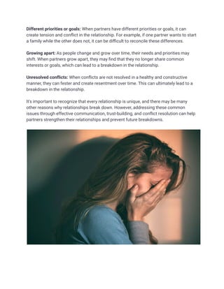 Different priorities or goals: When partners have different priorities or goals, it can
create tension and conflict in the relationship. For example, if one partner wants to start
a family while the other does not, it can be difficult to reconcile these differences.
Growing apart: As people change and grow over time, their needs and priorities may
shift. When partners grow apart, they may find that they no longer share common
interests or goals, which can lead to a breakdown in the relationship.
Unresolved conflicts: When conflicts are not resolved in a healthy and constructive
manner, they can fester and create resentment over time. This can ultimately lead to a
breakdown in the relationship.
It's important to recognize that every relationship is unique, and there may be many
other reasons why relationships break down. However, addressing these common
issues through effective communication, trust-building, and conflict resolution can help
partners strengthen their relationships and prevent future breakdowns.
 