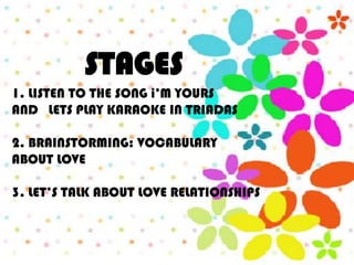 STAGES
1. LISTEN TO THE SONG i’M YOURS
AND LETS PLAY KARAOKE IN TRIADAS

2. BRAINSTORMING: VOCABULARY
ABOUT LOVE

3. LET’S TALK ABOUT LOVE RELATIONSHIPS
 