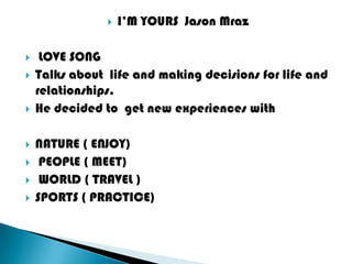    I’M YOURS Jason Mraz

    LOVE SONG
   Talks about life and making decisions for life and
    relationships.
   He decided to get new experiences with

   NATURE ( ENJOY)
    PEOPLE ( MEET)
    WORLD ( TRAVEL )
   SPORTS ( PRACTICE)
 