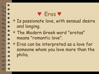♥ Eros ♥
   Is passionate love, with sensual desire
    and longing.
   The Modern Greek word "erotas"
    means "romantic love".
   Eros can be interpreted as a love for
    someone whom you love more than the
    philia.
 