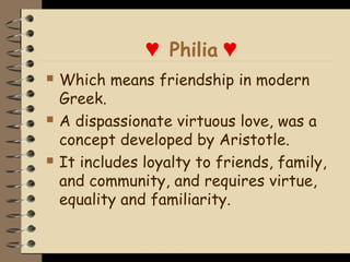 ♥ Philia ♥
   Which means friendship in modern
    Greek.
   A dispassionate virtuous love, was a
    concept developed by Aristotle.
   It includes loyalty to friends, family,
    and community, and requires virtue,
    equality and familiarity.
 