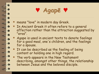 ♥ Agapē ♥
   means "love" in modern day Greek.
   In Ancient Greek it often refers to a general
    affection rather than the attraction suggested by
    "eros".
   Agape is used in ancient texts to denote feelings
    for a good meal, one's children, and the feelings
    for a spouse.
   It can be described as the feeling of being
    content or holding one in high regard.
   The verb appears in the New Testament
    describing, amongst other things, the relationship
    between Jesus and the beloved disciple.
 