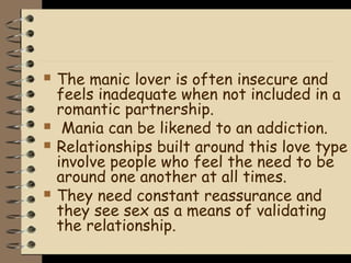    The manic lover is often insecure and
    feels inadequate when not included in a
    romantic partnership.
    Mania can be likened to an addiction.
   Relationships built around this love type
    involve people who feel the need to be
    around one another at all times.
   They need constant reassurance and
    they see sex as a means of validating
    the relationship.
 