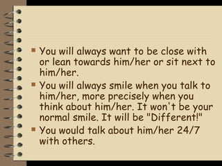    You will always want to be close with
    or lean towards him/her or sit next to
    him/her.
   You will always smile when you talk to
    him/her, more precisely when you
    think about him/her. It won't be your
    normal smile. It will be "Different!"
   You would talk about him/her 24/7
    with others.
 