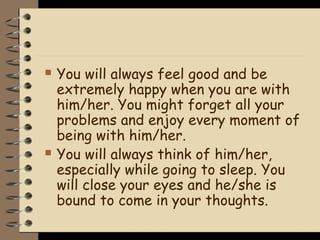    You will always feel good and be
    extremely happy when you are with
    him/her. You might forget all your
    problems and enjoy every moment of
    being with him/her.
   You will always think of him/her,
    especially while going to sleep. You
    will close your eyes and he/she is
    bound to come in your thoughts.
 