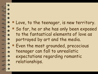    Love, to the teenager, is new territory.
   So far, he or she has only been exposed
    to the fantastical elements of love as
    portrayed by art and the media.
   Even the most grounded, precocious
    teenager can fall to unrealistic
    expectations regarding romantic
    relationships.
 