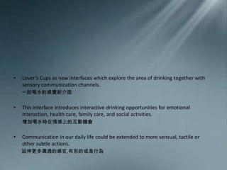 Lover’s Cups as new interfaces which explore the area of drinking together with sensory communication channels. 一起喝水的感覺新介面This interface introduces interactive drinking opportunities for emotional interaction, health care, family care, and social activities.       增加喝水時在情感上的互動機會Communication in our daily lifecould be extended to more sensual, tactile or other subtle actions. 延伸更多溝通的感官,有形的或是行為