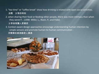 1. “tea time” or “coffee break” show how drinking is related with open social activities.放鬆　分享的時刻2. when sharing their food or feeding other people, there was more intimacy than when they weren’t .(1998  Miller, L., Rozin, P., and Fiske) 分享食物讓人更親密3. Context-aware design approaches encourage understanding human intention by simple sensors and promote human-to-human communication .用簡單的感測器使人溝通
