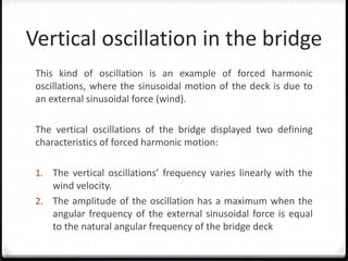 Vertical oscillation in the bridge
This kind of oscillation is an example of forced harmonic
oscillations, where the sinusoidal motion of the deck is due to
an external sinusoidal force (wind).
The vertical oscillations of the bridge displayed two defining
characteristics of forced harmonic motion:
1. The vertical oscillations’ frequency varies linearly with the
wind velocity.
2. The amplitude of the oscillation has a maximum when the
angular frequency of the external sinusoidal force is equal
to the natural angular frequency of the bridge deck
 