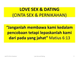 LOVE SEX & DATING
(CINTA SEX & PERNIKAHAN)
“Janganlah membawa kami kedalam
pencobaan tetapi lepaskanlah kami
dari pada yang jahat” Matius 6:13
with Ps Chris Hukubun Love Sex and Dating 1
 