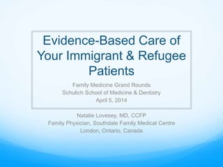 Evidence-Based Care of
Your Immigrant & Refugee
Patients
Family Medicine Grand Rounds
Schulich School of Medicine & Dentistry
April 5, 2014
Natalie Lovesey, MD, CCFP
Family Physician, Southdale Family Medical Centre
London, Ontario, Canada
 