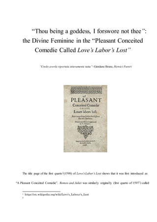 “Thou being a goddess, I forswore not thee”:
the Divine Feminine in the “Pleasant Conceited
Comedie Called Love’s Labor’s Lost”
“Credo averla riportata interamente tutta”~Giordano Bruno, Heroici Furori
The title page of the first quarto1(1598) of Love’s Labor’s Lost shows that it was first introduced as
“A Pleasant Conceited Comedie”. Romeo and Juliet was similarly originally (first quarto of 15972) called
1 https://en.wikipedia.org/wiki/Love's_Labour's_Lost
2
 