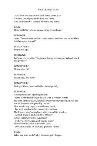 Love's Labour's Lost
DUMAINE.
Proceeded well, to stop all good proceeding!
LONGAVILLE.
He weeds the corn, and still lets grow the weeding.
BEROWNE.
The spring is near, when green geese are a-breeding.
DUMAINE.
How follows that?
BEROWNE.
Fit in his place and time.
DUMAINE.
In reason nothing.
BEROWNE.
Something then in rime.
LONGAVILLE.
Berowne is like an envious sneaping frost
That bites the first-born infants of the spring.
BEROWNE.
Well, say I am: why should proud summer boast
Before the birds have any cause to sing?
Why should I joy in any abortive birth?
At Christmas I no more desire a rose
Than wish a snow in May’s new-fangled shows;
But like of each thing that in season grows;
So you, to study now it is too late,
Climb o’er the house to unlock the little gate.
KING.
Well, sit out; go home, Berowne; adieu.
BEROWNE.
No, my good lord; I have sworn to stay with you;
And though I have for barbarism spoke more
Than for that angel knowledge you can say, Yet
confident I’ll keep what I have swore,
 
