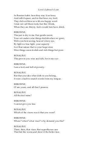 Love's Labour's Lost
In Russian habit: here they stay’d an hour,
And talk’d apace; and in that hour, my lord,
They did not bless us with one happy word.
I dare not call them fools; but this I think,
When they are thirsty, fools would fain have drink.
BEROWNE.
This jest is dry to me. Fair gentle sweet,
Your wit makes wise things foolish:when we greet,
With eyes best seeing, heaven’s fiery eye,
By light we lose light: your capacity
Is of that nature that to your huge store
Wise things seem foolish and rich things but poor.
ROSALINE.
This proves you wise and rich, for in my eye-
BEROWNE.
I am a fool, and full of poverty.
ROSALINE.
But that you take what doth to you belong,
It were a fault to snatch words from my tongue.
BEROWNE.
O! am yours, and all that I possess.
ROSALINE.
All the fool mine?
BEROWNE.
I cannot give you less.
ROSALINE.
Which of the visors was it that you wore?
BEROWNE.
Where? when? what visor? why demand you this?
ROSALINE.
There, then, that visor; that superfluous case
That hid the worse,and show’d the better face.
 