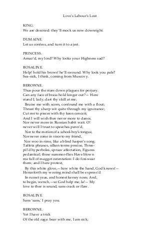 Love's Labour's Lost
KING.
We are descried: they’ll mock us now downright.
DUMAINE.
Let us confess, and turn it to a jest.
PRINCESS.
Amaz’d, my lord? Why looks your Highness sad?
ROSALINE.
Help! hold his brows! he’ll swound. Why look you pale?
Sea-sick, I think, coming from Muscovy.
BEROWNE.
Thus pour the stars down plagues for perjury.
Can any face of brass hold longer out?— Here
stand I, lady; dart thy skill at me;
Bruise me with scorn, confound me with a flout;
Thrust thy sharp wit quite through my ignorance;
Cut me to pieces with thy keen conceit;
And I will wish thee never more to dance,
Nor never more in Russian habit wait. O!
never will I trust to speeches penn’d,
Nor to the motion of a school-boy’s tongue,
Nor never come in visor to my friend,
Nor woo in rime, like a blind harper’s song.
Taffeta phrases, silken terms precise, Three-
pil’d hyperboles, spruce affectation, Figures
pedantical; these summer-flies Have blown
me full of maggot ostentation: I do forswear
them; and I here protest,
By this white glove,—how white the hand, God knows!—
Henceforth my wooing mind shall be express’d
In russet yeas, and honest kersey noes; And,
to begin, wench,—so God help me, la!— My
love to thee is sound, sans crack or flaw.
ROSALINE.
Sans ‘sans,' I pray you.
BEROWNE.
Yet I have a trick
Of the old rage: bear with me, I am sick;
 