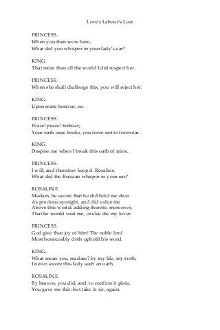 Love's Labour's Lost
PRINCESS.
When you then were here,
What did you whisper in your lady’s ear?
KING.
That more than all the world I did respect her.
PRINCESS.
When she shall challenge this, you will reject her.
KING.
Upon mine honour, no.
PRINCESS.
Peace! peace! forbear;
Your oath once broke, you force not to forswear.
KING.
Despise me when I break this oath of mine.
PRINCESS.
I will; and therefore keep it. Rosaline,
What did the Russian whisper in your ear?
ROSALINE.
Madam, he swore that he did hold me dear
As precious eyesight, and did value me
Above this world; adding thereto, moreover,
That he would wed me, or else die my lover.
PRINCESS.
God give thee joy of him! The noble lord
Most honourably doth uphold his word.
KING.
What mean you, madam? by my life, my troth,
I never swore this lady such an oath.
ROSALINE.
By heaven, you did; and, to confirm it plain,
You gave me this: but take it, sir, again.
 