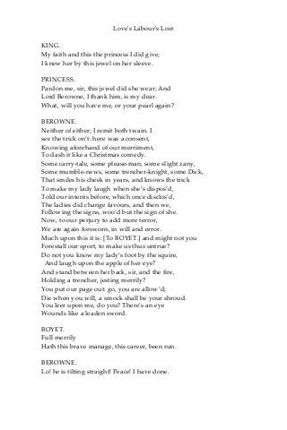 Love's Labour's Lost
KING.
My faith and this the princess I did give;
I knew her by this jewel on her sleeve.
PRINCESS.
Pardon me, sir, this jewel did she wear; And
Lord Berowne, I thank him, is my dear.
What, will you have me, or your pearl again?
BEROWNE.
Neither of either; I remit both twain. I
see the trick on’t: here was a consent,
Knowing aforehand of our merriment,
To dash it like a Christmas comedy.
Some carry-tale, some please-man, some slight zany,
Some mumble-news, some trencher-knight, some Dick,
That smiles his cheek in years, and knows the trick
To make my lady laugh when she’s dispos’d,
Told our intents before; which once disclos’d,
The ladies did change favours, and then we,
Following the signs, woo’d but the sign of she.
Now, to our perjury to add more terror,
We are again forsworn, in will and error.
Much upon this it is: [To BOYET.] and might not you
Forestall our sport, to make us thus untrue?
Do not you know my lady’s foot by the squire,
And laugh upon the apple of her eye?
And stand between her back, sir, and the fire,
Holding a trencher, jesting merrily?
You put our page out: go, you are allow’d;
Die when you will, a smock shall be your shroud.
You leer upon me, do you? There’s an eye
Wounds like a leaden sword.
BOYET.
Full merrily
Hath this brave manage, this career, been run.
BEROWNE.
Lo! he is tilting straight! Peace! I have done.
 