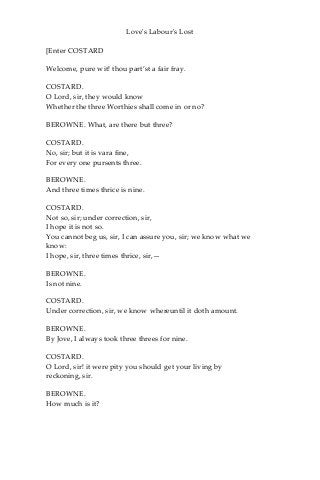 Love's Labour's Lost
[Enter COSTARD
Welcome, pure wit! thou part’st a fair fray.
COSTARD.
O Lord, sir, they would know
Whether the three Worthies shall come in or no?
BEROWNE. What, are there but three?
COSTARD.
No, sir; but it is vara fine,
For every one pursents three.
BEROWNE.
And three times thrice is nine.
COSTARD.
Not so, sir; under correction, sir,
I hope it is not so.
You cannot beg us, sir, I can assure you, sir; we know what we
know:
I hope, sir, three times thrice, sir,—
BEROWNE.
Is not nine.
COSTARD.
Under correction, sir, we know whereuntil it doth amount.
BEROWNE.
By Jove, I always took three threes for nine.
COSTARD.
O Lord, sir! it were pity you should get your living by
reckoning, sir.
BEROWNE.
How much is it?
 