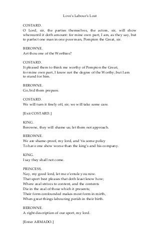 Love's Labour's Lost
COSTARD.
O Lord, sir, the parties themselves, the actors, sir, will show
whereuntil it doth amount: for mine own part, I am, as they say, but
to parfect one man in one poor man, Pompion the Great, sir.
BEROWNE.
Art thou one of the Worthies?
COSTARD.
It pleased them to think me worthy of Pompion the Great;
for mine own part, I know not the degree of the Worthy; but I am
to stand for him.
BEROWNE.
Go, bid them prepare.
COSTARD.
We will turn it finely off, sir; we will take some care.
[Exit COSTARD.]
KING.
Berowne, they will shame us; let them not approach.
BEROWNE.
We are shame-proof, my lord, and ‘tis some policy
To have one show worse than the king’s and his company.
KING.
I say they shall not come.
PRINCESS.
Nay, my good lord, let me o’errule you now.
That sport best pleases that doth least know how;
Where zeal strives to content, and the contents
Die in the zeal of those which it presents;
Their form confounded makes most form in mirth,
When great things labouring perish in their birth.
BEROWNE.
A right description of our sport, my lord.
[Enter ARMADO.]
 