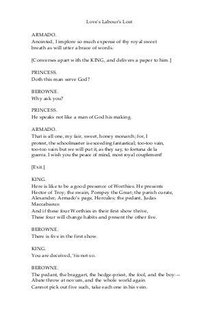 Love's Labour's Lost
ARMADO.
Anointed, I implore so much expense of thy royal sweet
breath as will utter a brace of words.
[Converses apart with the KING, and delivers a paper to him.]
PRINCESS.
Doth this man serve God?
BEROWNE.
Why ask you?
PRINCESS.
He speaks not like a man of God his making.
ARMADO.
That is all one, my fair, sweet, honey monarch; for, I
protest, the schoolmaster is exceeding fantastical; too-too vain,
too-too vain: but we will put it, as they say, to fortuna de la
guerra. I wish you the peace of mind, most royal couplement!
[Exit.]
KING.
Here is like to be a good presence of Worthies. He presents
Hector of Troy; the swain, Pompey the Great; the parish curate,
Alexander; Armado’s page, Hercules; the pedant, Judas
Maccabaeus:
And if these four Worthies in their first show thrive,
These four will change habits and present the other five.
BEROWNE.
There is five in the first show.
KING.
You are deceived, ‘tis not so.
BEROWNE.
The pedant, the braggart, the hedge-priest, the fool, and the boy:—
Abate throw at novum, and the whole world again
Cannot pick out five such, take each one in his vein.
 